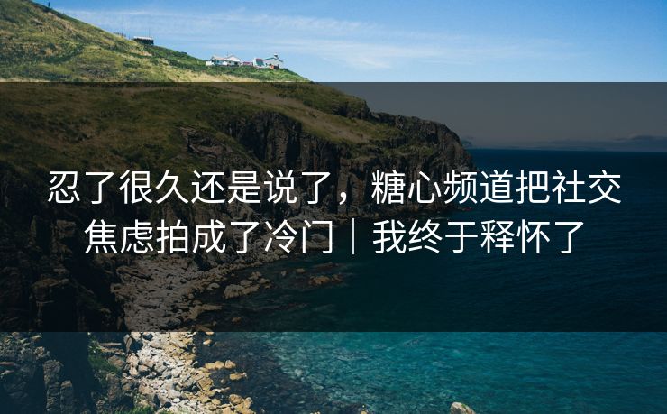 忍了很久还是说了，糖心频道把社交焦虑拍成了冷门｜我终于释怀了