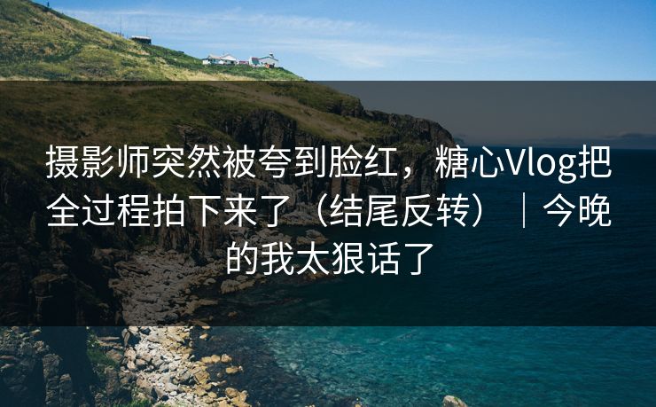 摄影师突然被夸到脸红，糖心Vlog把全过程拍下来了（结尾反转）｜今晚的我太狠话了