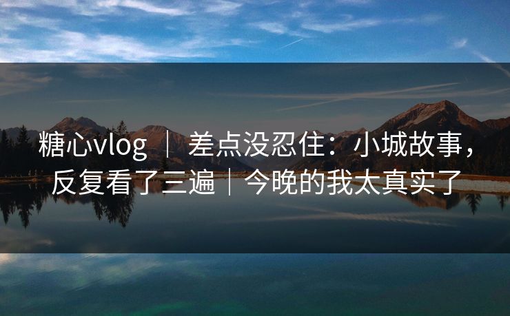 糖心vlog ｜ 差点没忍住：小城故事，反复看了三遍｜今晚的我太真实了