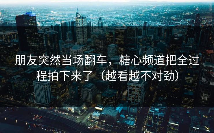 朋友突然当场翻车，糖心频道把全过程拍下来了（越看越不对劲）