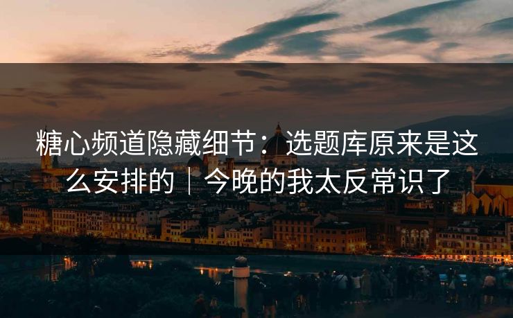 糖心频道隐藏细节：选题库原来是这么安排的｜今晚的我太反常识了