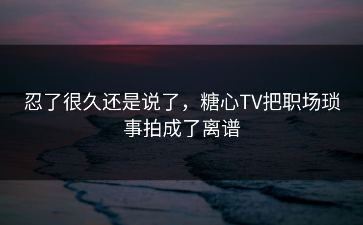 忍了很久还是说了，糖心TV把职场琐事拍成了离谱