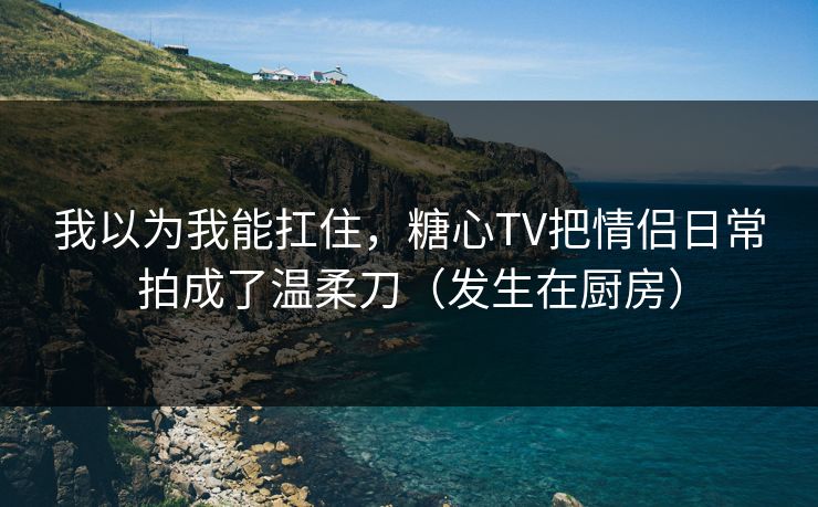 我以为我能扛住，糖心TV把情侣日常拍成了温柔刀（发生在厨房）