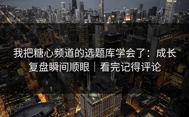我把糖心频道的选题库学会了：成长复盘瞬间顺眼｜看完记得评论