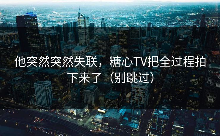 他突然突然失联，糖心TV把全过程拍下来了（别跳过）