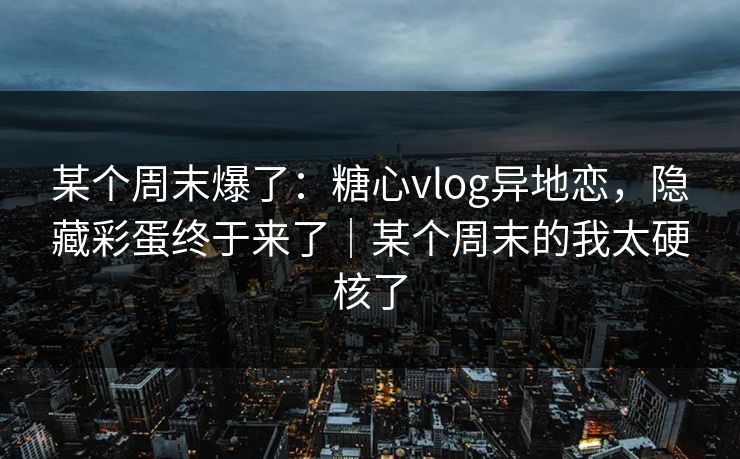 某个周末爆了：糖心vlog异地恋，隐藏彩蛋终于来了｜某个周末的我太硬核了