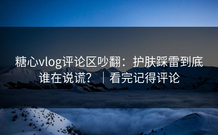 糖心vlog评论区吵翻：护肤踩雷到底谁在说谎？｜看完记得评论