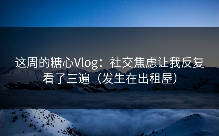 这周的糖心Vlog：社交焦虑让我反复看了三遍（发生在出租屋）