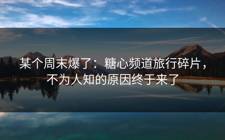 某个周末爆了：糖心频道旅行碎片，不为人知的原因终于来了