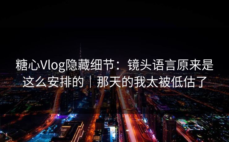 糖心Vlog隐藏细节：镜头语言原来是这么安排的｜那天的我太被低估了