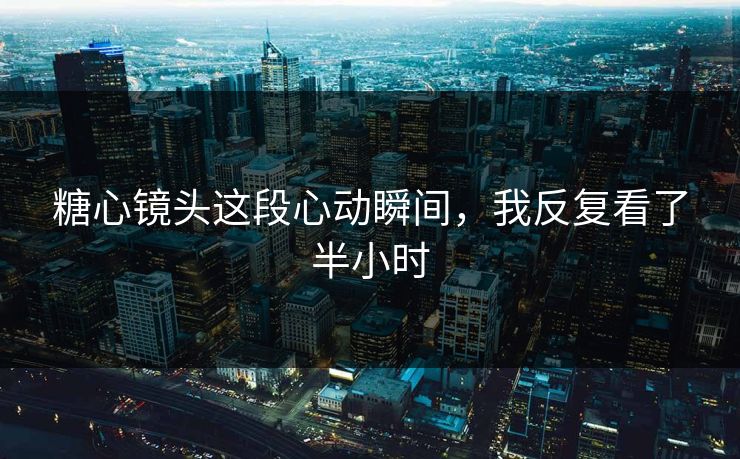 糖心镜头这段心动瞬间，我反复看了半小时