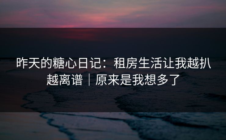 昨天的糖心日记：租房生活让我越扒越离谱｜原来是我想多了