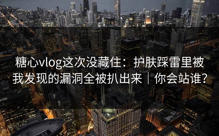 糖心vlog这次没藏住：护肤踩雷里被我发现的漏洞全被扒出来｜你会站谁？