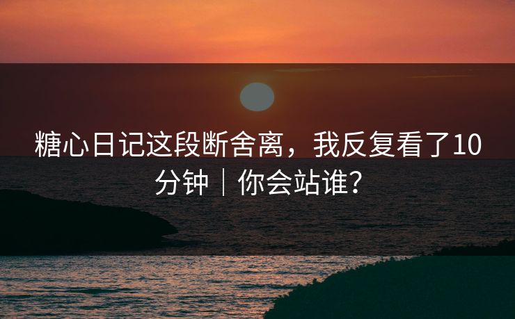 糖心日记这段断舍离，我反复看了10分钟｜你会站谁？