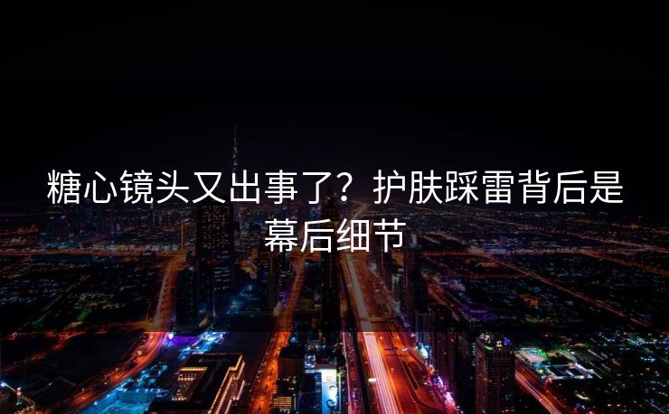 糖心镜头又出事了？护肤踩雷背后是幕后细节