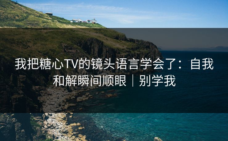 我把糖心TV的镜头语言学会了：自我和解瞬间顺眼｜别学我