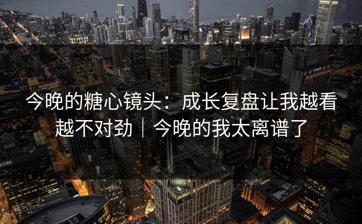 今晚的糖心镜头：成长复盘让我越看越不对劲｜今晚的我太离谱了