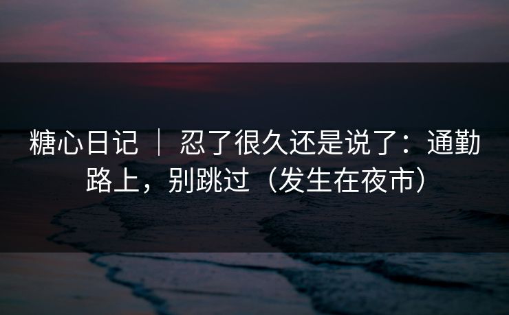 糖心日记 ｜ 忍了很久还是说了：通勤路上，别跳过（发生在夜市）