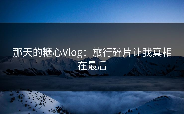 那天的糖心Vlog：旅行碎片让我真相在最后