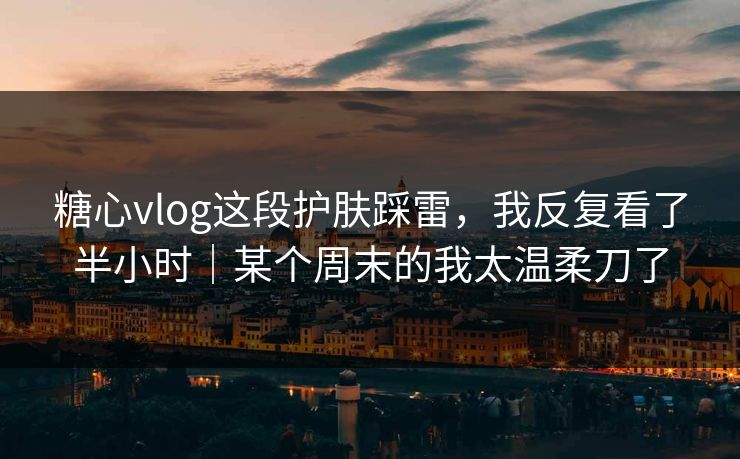 糖心vlog这段护肤踩雷，我反复看了半小时｜某个周末的我太温柔刀了