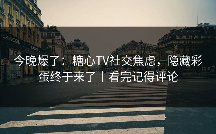 今晚爆了：糖心TV社交焦虑，隐藏彩蛋终于来了｜看完记得评论