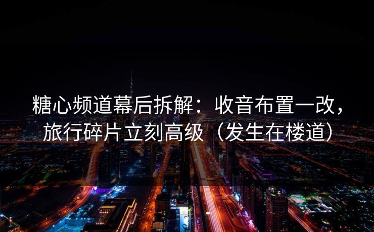 糖心频道幕后拆解：收音布置一改，旅行碎片立刻高级（发生在楼道）