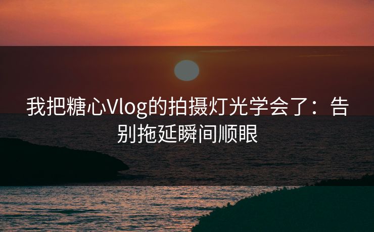 我把糖心Vlog的拍摄灯光学会了：告别拖延瞬间顺眼