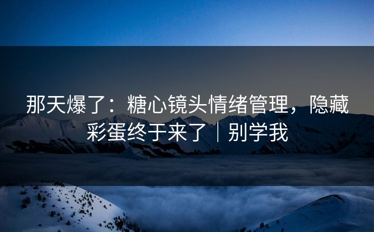 那天爆了：糖心镜头情绪管理，隐藏彩蛋终于来了｜别学我