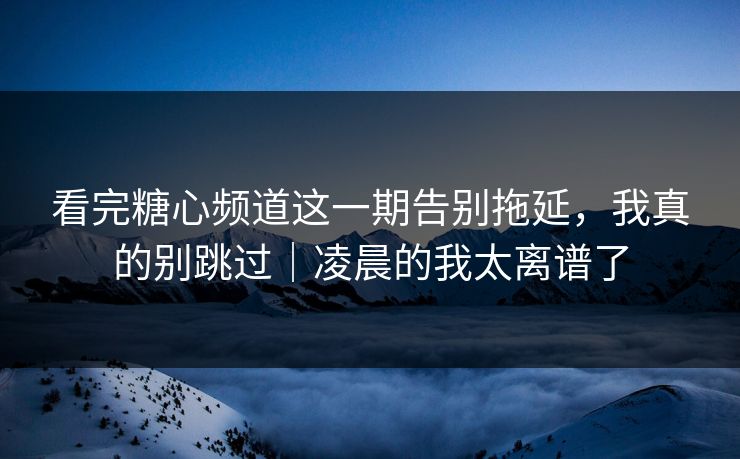 看完糖心频道这一期告别拖延，我真的别跳过｜凌晨的我太离谱了
