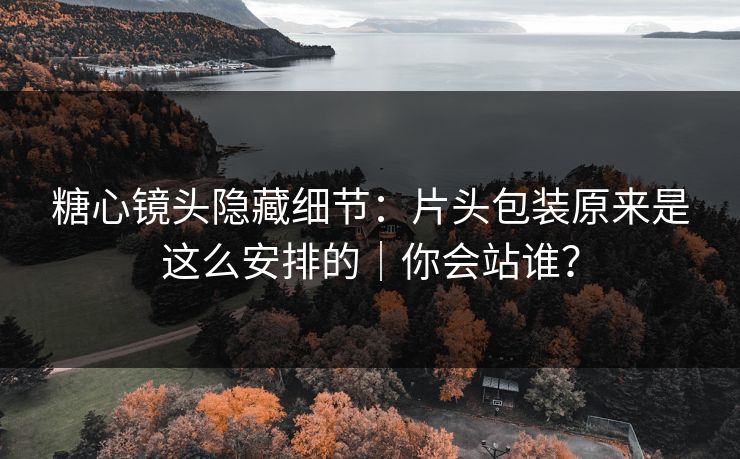 糖心镜头隐藏细节：片头包装原来是这么安排的｜你会站谁？